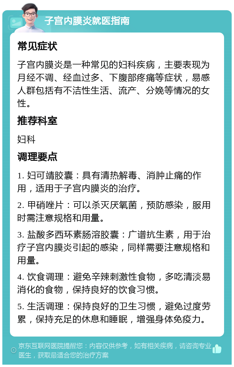 子宫内膜炎就医指南 常见症状 子宫内膜炎是一种常见的妇科疾病，主要表现为月经不调、经血过多、下腹部疼痛等症状，易感人群包括有不洁性生活、流产、分娩等情况的女性。 推荐科室 妇科 调理要点 1. 妇可靖胶囊：具有清热解毒、消肿止痛的作用，适用于子宫内膜炎的治疗。 2. 甲硝唑片：可以杀灭厌氧菌，预防感染，服用时需注意规格和用量。 3. 盐酸多西环素肠溶胶囊：广谱抗生素，用于治疗子宫内膜炎引起的感染，同样需要注意规格和用量。 4. 饮食调理：避免辛辣刺激性食物，多吃清淡易消化的食物，保持良好的饮食习惯。 5. 生活调理：保持良好的卫生习惯，避免过度劳累，保持充足的休息和睡眠，增强身体免疫力。