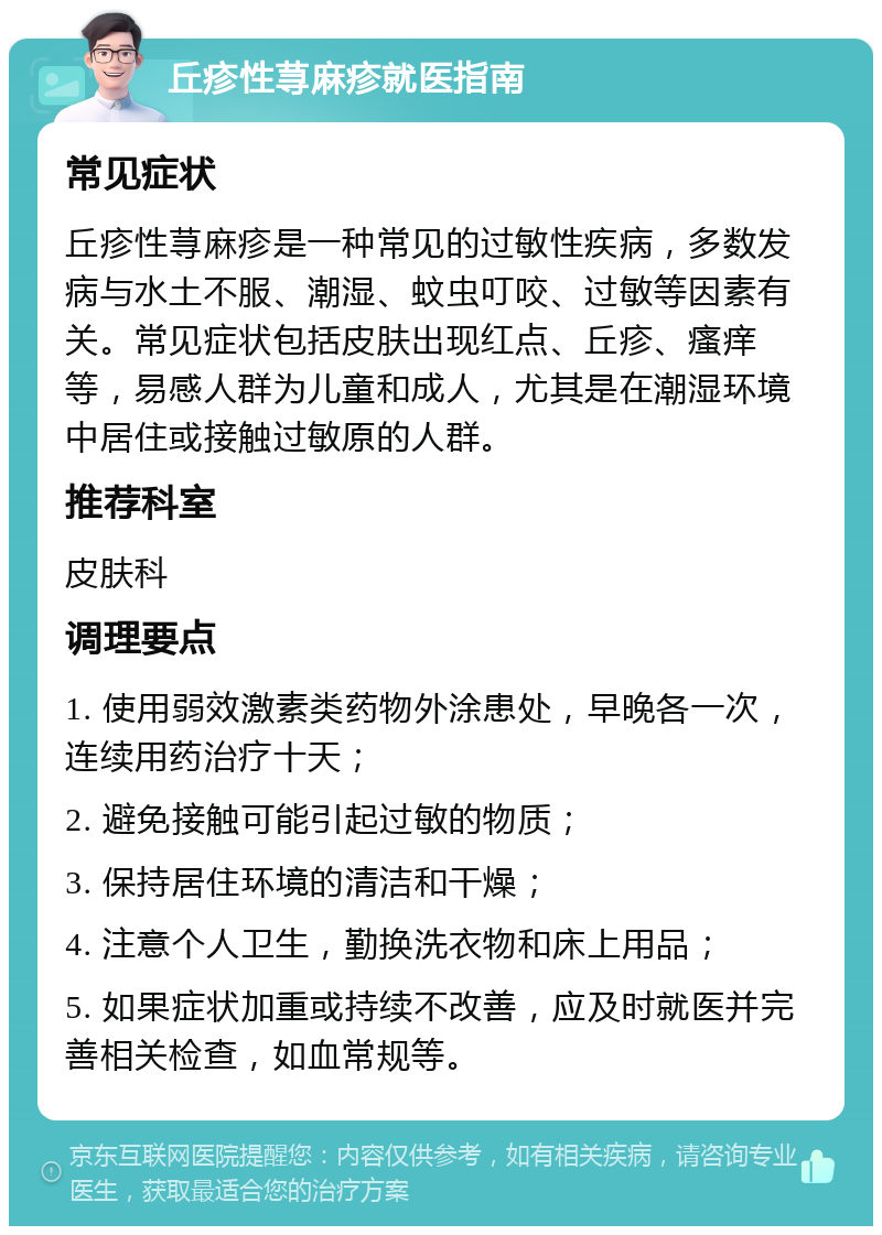 丘疹性荨麻疹就医指南 常见症状 丘疹性荨麻疹是一种常见的过敏性疾病，多数发病与水土不服、潮湿、蚊虫叮咬、过敏等因素有关。常见症状包括皮肤出现红点、丘疹、瘙痒等，易感人群为儿童和成人，尤其是在潮湿环境中居住或接触过敏原的人群。 推荐科室 皮肤科 调理要点 1. 使用弱效激素类药物外涂患处，早晚各一次，连续用药治疗十天； 2. 避免接触可能引起过敏的物质； 3. 保持居住环境的清洁和干燥； 4. 注意个人卫生，勤换洗衣物和床上用品； 5. 如果症状加重或持续不改善，应及时就医并完善相关检查，如血常规等。