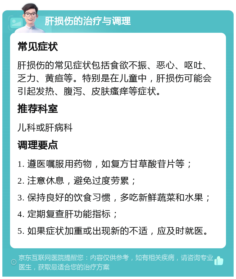 肝损伤的治疗与调理 常见症状 肝损伤的常见症状包括食欲不振、恶心、呕吐、乏力、黄疸等。特别是在儿童中，肝损伤可能会引起发热、腹泻、皮肤瘙痒等症状。 推荐科室 儿科或肝病科 调理要点 1. 遵医嘱服用药物，如复方甘草酸苷片等； 2. 注意休息，避免过度劳累； 3. 保持良好的饮食习惯，多吃新鲜蔬菜和水果； 4. 定期复查肝功能指标； 5. 如果症状加重或出现新的不适，应及时就医。