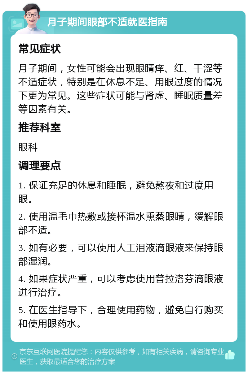 月子期间眼部不适就医指南 常见症状 月子期间，女性可能会出现眼睛痒、红、干涩等不适症状，特别是在休息不足、用眼过度的情况下更为常见。这些症状可能与肾虚、睡眠质量差等因素有关。 推荐科室 眼科 调理要点 1. 保证充足的休息和睡眠，避免熬夜和过度用眼。 2. 使用温毛巾热敷或接杯温水熏蒸眼睛，缓解眼部不适。 3. 如有必要，可以使用人工泪液滴眼液来保持眼部湿润。 4. 如果症状严重，可以考虑使用普拉洛芬滴眼液进行治疗。 5. 在医生指导下，合理使用药物，避免自行购买和使用眼药水。