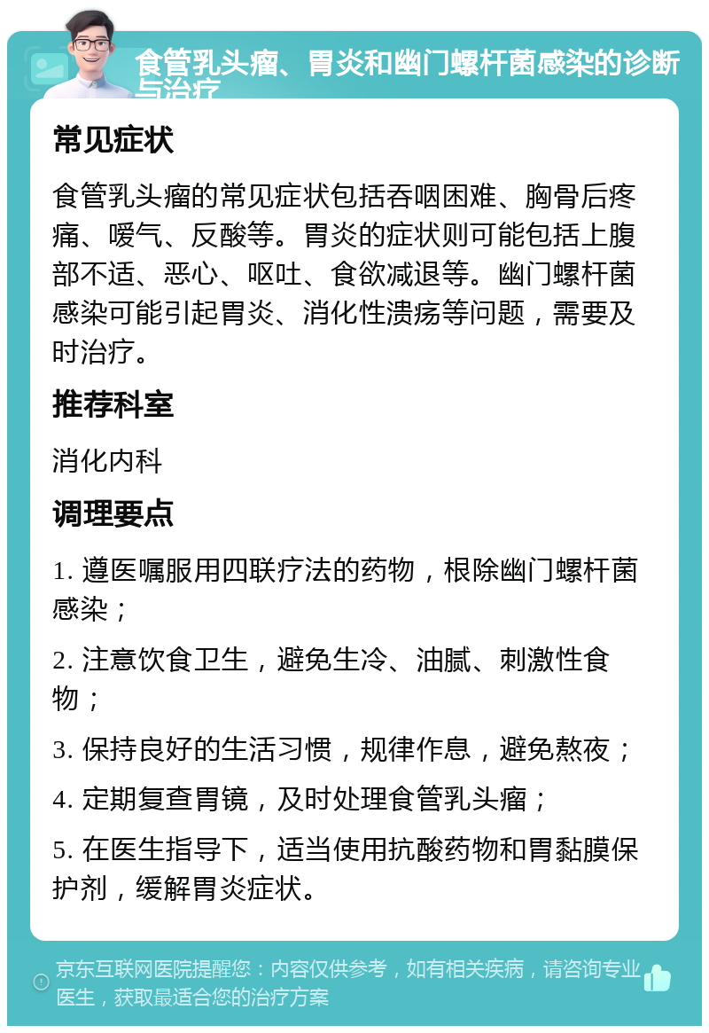 食管乳头瘤、胃炎和幽门螺杆菌感染的诊断与治疗 常见症状 食管乳头瘤的常见症状包括吞咽困难、胸骨后疼痛、嗳气、反酸等。胃炎的症状则可能包括上腹部不适、恶心、呕吐、食欲减退等。幽门螺杆菌感染可能引起胃炎、消化性溃疡等问题，需要及时治疗。 推荐科室 消化内科 调理要点 1. 遵医嘱服用四联疗法的药物，根除幽门螺杆菌感染； 2. 注意饮食卫生，避免生冷、油腻、刺激性食物； 3. 保持良好的生活习惯，规律作息，避免熬夜； 4. 定期复查胃镜，及时处理食管乳头瘤； 5. 在医生指导下，适当使用抗酸药物和胃黏膜保护剂，缓解胃炎症状。