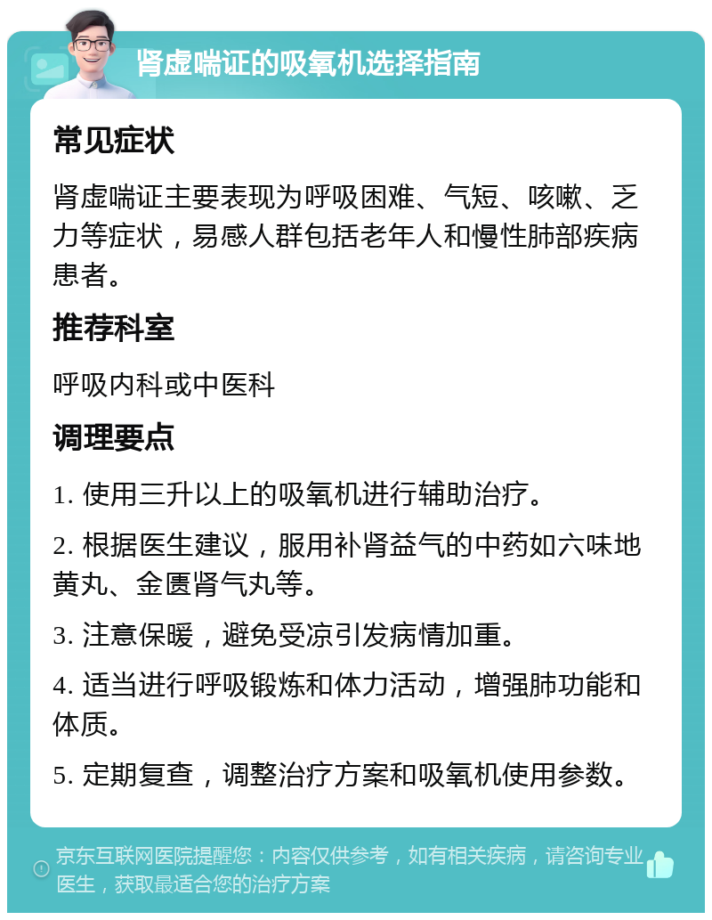 肾虚喘证的吸氧机选择指南 常见症状 肾虚喘证主要表现为呼吸困难、气短、咳嗽、乏力等症状，易感人群包括老年人和慢性肺部疾病患者。 推荐科室 呼吸内科或中医科 调理要点 1. 使用三升以上的吸氧机进行辅助治疗。 2. 根据医生建议，服用补肾益气的中药如六味地黄丸、金匮肾气丸等。 3. 注意保暖，避免受凉引发病情加重。 4. 适当进行呼吸锻炼和体力活动，增强肺功能和体质。 5. 定期复查，调整治疗方案和吸氧机使用参数。