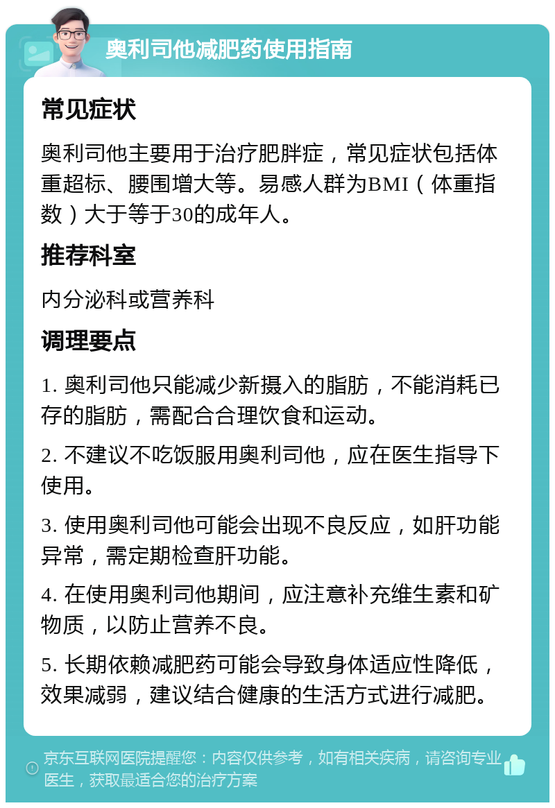 奥利司他减肥药使用指南 常见症状 奥利司他主要用于治疗肥胖症，常见症状包括体重超标、腰围增大等。易感人群为BMI（体重指数）大于等于30的成年人。 推荐科室 内分泌科或营养科 调理要点 1. 奥利司他只能减少新摄入的脂肪，不能消耗已存的脂肪，需配合合理饮食和运动。 2. 不建议不吃饭服用奥利司他，应在医生指导下使用。 3. 使用奥利司他可能会出现不良反应，如肝功能异常，需定期检查肝功能。 4. 在使用奥利司他期间，应注意补充维生素和矿物质，以防止营养不良。 5. 长期依赖减肥药可能会导致身体适应性降低，效果减弱，建议结合健康的生活方式进行减肥。