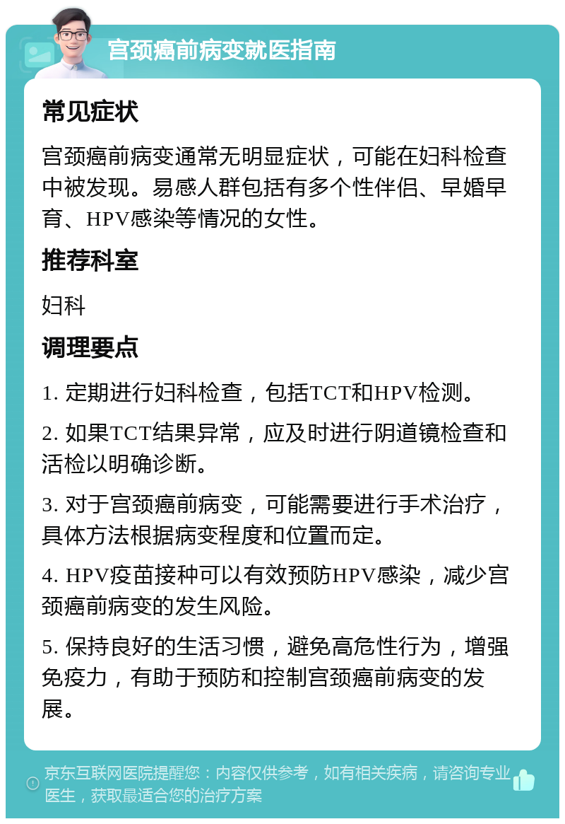 宫颈癌前病变就医指南 常见症状 宫颈癌前病变通常无明显症状，可能在妇科检查中被发现。易感人群包括有多个性伴侣、早婚早育、HPV感染等情况的女性。 推荐科室 妇科 调理要点 1. 定期进行妇科检查，包括TCT和HPV检测。 2. 如果TCT结果异常，应及时进行阴道镜检查和活检以明确诊断。 3. 对于宫颈癌前病变，可能需要进行手术治疗，具体方法根据病变程度和位置而定。 4. HPV疫苗接种可以有效预防HPV感染，减少宫颈癌前病变的发生风险。 5. 保持良好的生活习惯，避免高危性行为，增强免疫力，有助于预防和控制宫颈癌前病变的发展。