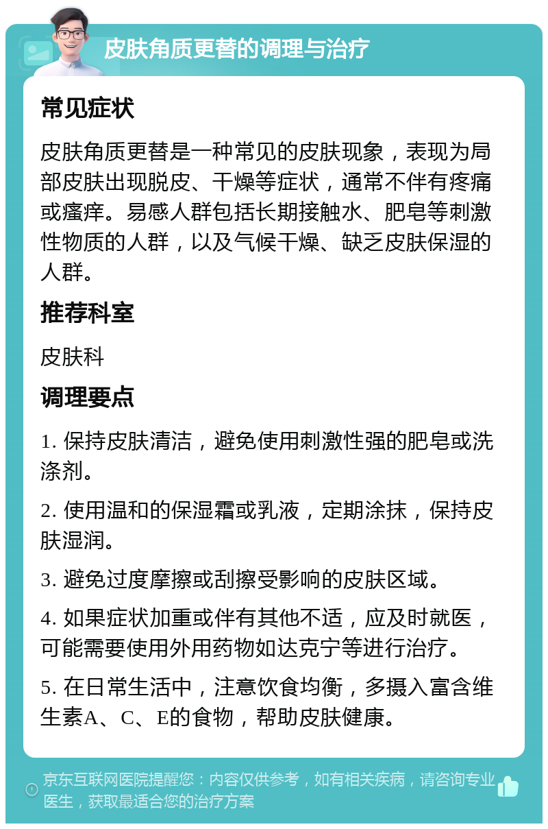 皮肤角质更替的调理与治疗 常见症状 皮肤角质更替是一种常见的皮肤现象，表现为局部皮肤出现脱皮、干燥等症状，通常不伴有疼痛或瘙痒。易感人群包括长期接触水、肥皂等刺激性物质的人群，以及气候干燥、缺乏皮肤保湿的人群。 推荐科室 皮肤科 调理要点 1. 保持皮肤清洁，避免使用刺激性强的肥皂或洗涤剂。 2. 使用温和的保湿霜或乳液，定期涂抹，保持皮肤湿润。 3. 避免过度摩擦或刮擦受影响的皮肤区域。 4. 如果症状加重或伴有其他不适，应及时就医，可能需要使用外用药物如达克宁等进行治疗。 5. 在日常生活中，注意饮食均衡，多摄入富含维生素A、C、E的食物，帮助皮肤健康。