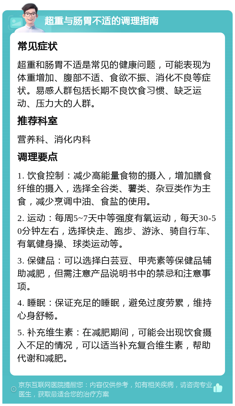 超重与肠胃不适的调理指南 常见症状 超重和肠胃不适是常见的健康问题，可能表现为体重增加、腹部不适、食欲不振、消化不良等症状。易感人群包括长期不良饮食习惯、缺乏运动、压力大的人群。 推荐科室 营养科、消化内科 调理要点 1. 饮食控制：减少高能量食物的摄入，增加膳食纤维的摄入，选择全谷类、薯类、杂豆类作为主食，减少烹调中油、食盐的使用。 2. 运动：每周5~7天中等强度有氧运动，每天30-50分钟左右，选择快走、跑步、游泳、骑自行车、有氧健身操、球类运动等。 3. 保健品：可以选择白芸豆、甲壳素等保健品辅助减肥，但需注意产品说明书中的禁忌和注意事项。 4. 睡眠：保证充足的睡眠，避免过度劳累，维持心身舒畅。 5. 补充维生素：在减肥期间，可能会出现饮食摄入不足的情况，可以适当补充复合维生素，帮助代谢和减肥。