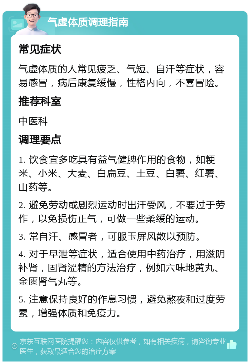 气虚体质调理指南 常见症状 气虚体质的人常见疲乏、气短、自汗等症状，容易感冒，病后康复缓慢，性格内向，不喜冒险。 推荐科室 中医科 调理要点 1. 饮食宜多吃具有益气健脾作用的食物，如粳米、小米、大麦、白扁豆、土豆、白薯、红薯、山药等。 2. 避免劳动或剧烈运动时出汗受风，不要过于劳作，以免损伤正气，可做一些柔缓的运动。 3. 常自汗、感冒者，可服玉屏风散以预防。 4. 对于早泄等症状，适合使用中药治疗，用滋阴补肾，固肾涩精的方法治疗，例如六味地黄丸、金匮肾气丸等。 5. 注意保持良好的作息习惯，避免熬夜和过度劳累，增强体质和免疫力。