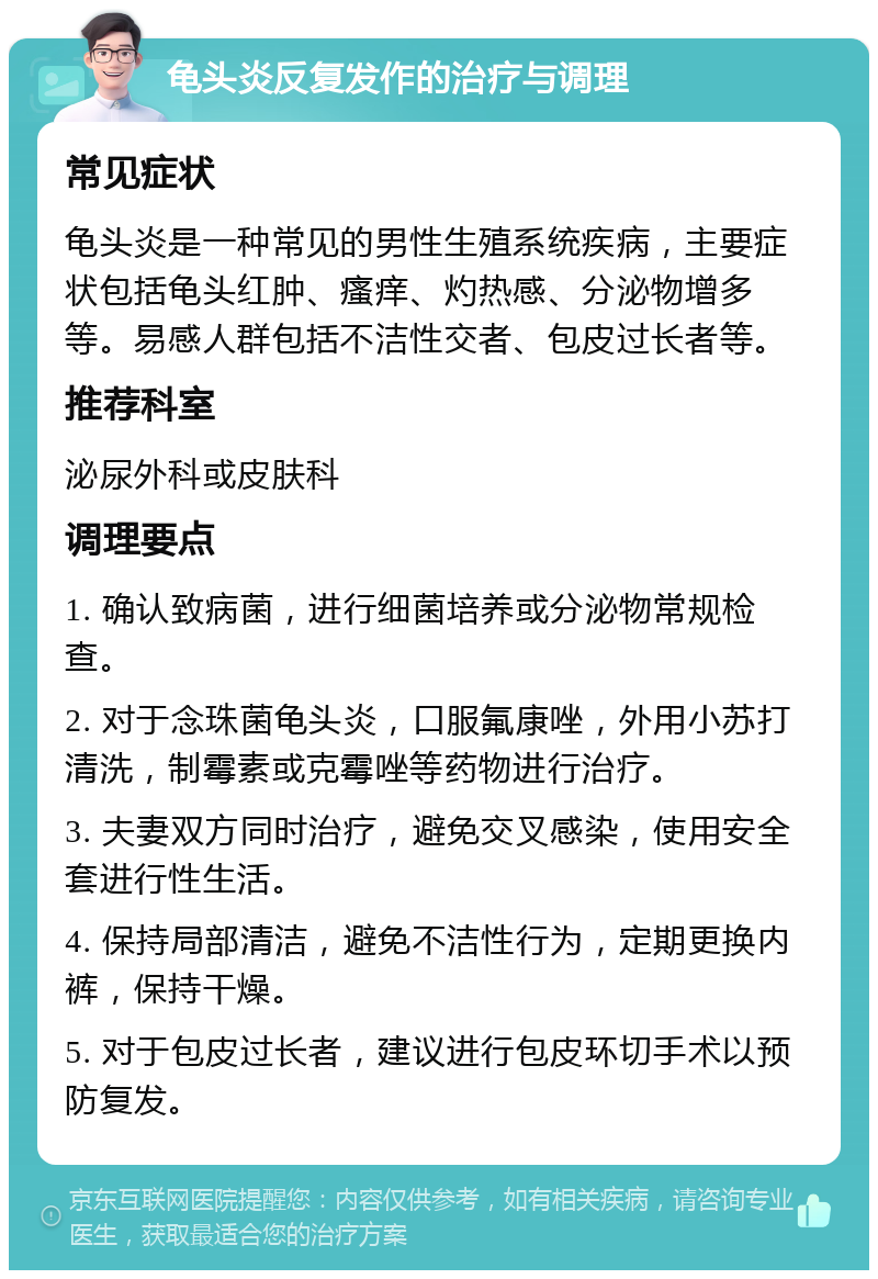 龟头炎反复发作的治疗与调理 常见症状 龟头炎是一种常见的男性生殖系统疾病，主要症状包括龟头红肿、瘙痒、灼热感、分泌物增多等。易感人群包括不洁性交者、包皮过长者等。 推荐科室 泌尿外科或皮肤科 调理要点 1. 确认致病菌，进行细菌培养或分泌物常规检查。 2. 对于念珠菌龟头炎，口服氟康唑，外用小苏打清洗，制霉素或克霉唑等药物进行治疗。 3. 夫妻双方同时治疗，避免交叉感染，使用安全套进行性生活。 4. 保持局部清洁，避免不洁性行为，定期更换内裤，保持干燥。 5. 对于包皮过长者，建议进行包皮环切手术以预防复发。