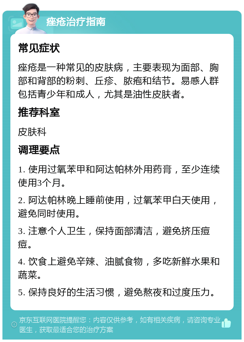 痤疮治疗指南 常见症状 痤疮是一种常见的皮肤病，主要表现为面部、胸部和背部的粉刺、丘疹、脓疱和结节。易感人群包括青少年和成人，尤其是油性皮肤者。 推荐科室 皮肤科 调理要点 1. 使用过氧苯甲和阿达帕林外用药膏，至少连续使用3个月。 2. 阿达帕林晚上睡前使用，过氧苯甲白天使用，避免同时使用。 3. 注意个人卫生，保持面部清洁，避免挤压痘痘。 4. 饮食上避免辛辣、油腻食物，多吃新鲜水果和蔬菜。 5. 保持良好的生活习惯，避免熬夜和过度压力。