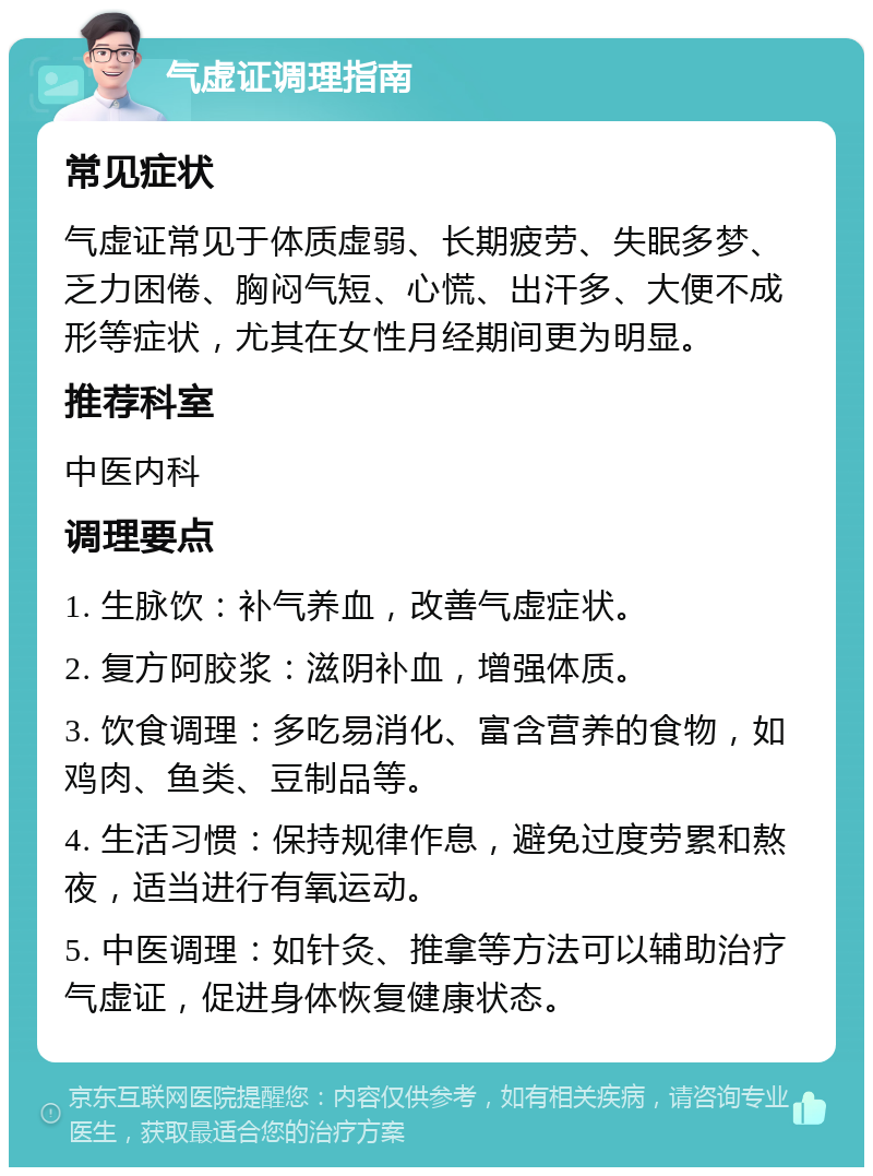 气虚证调理指南 常见症状 气虚证常见于体质虚弱、长期疲劳、失眠多梦、乏力困倦、胸闷气短、心慌、出汗多、大便不成形等症状，尤其在女性月经期间更为明显。 推荐科室 中医内科 调理要点 1. 生脉饮：补气养血，改善气虚症状。 2. 复方阿胶浆：滋阴补血，增强体质。 3. 饮食调理：多吃易消化、富含营养的食物，如鸡肉、鱼类、豆制品等。 4. 生活习惯：保持规律作息，避免过度劳累和熬夜，适当进行有氧运动。 5. 中医调理：如针灸、推拿等方法可以辅助治疗气虚证，促进身体恢复健康状态。