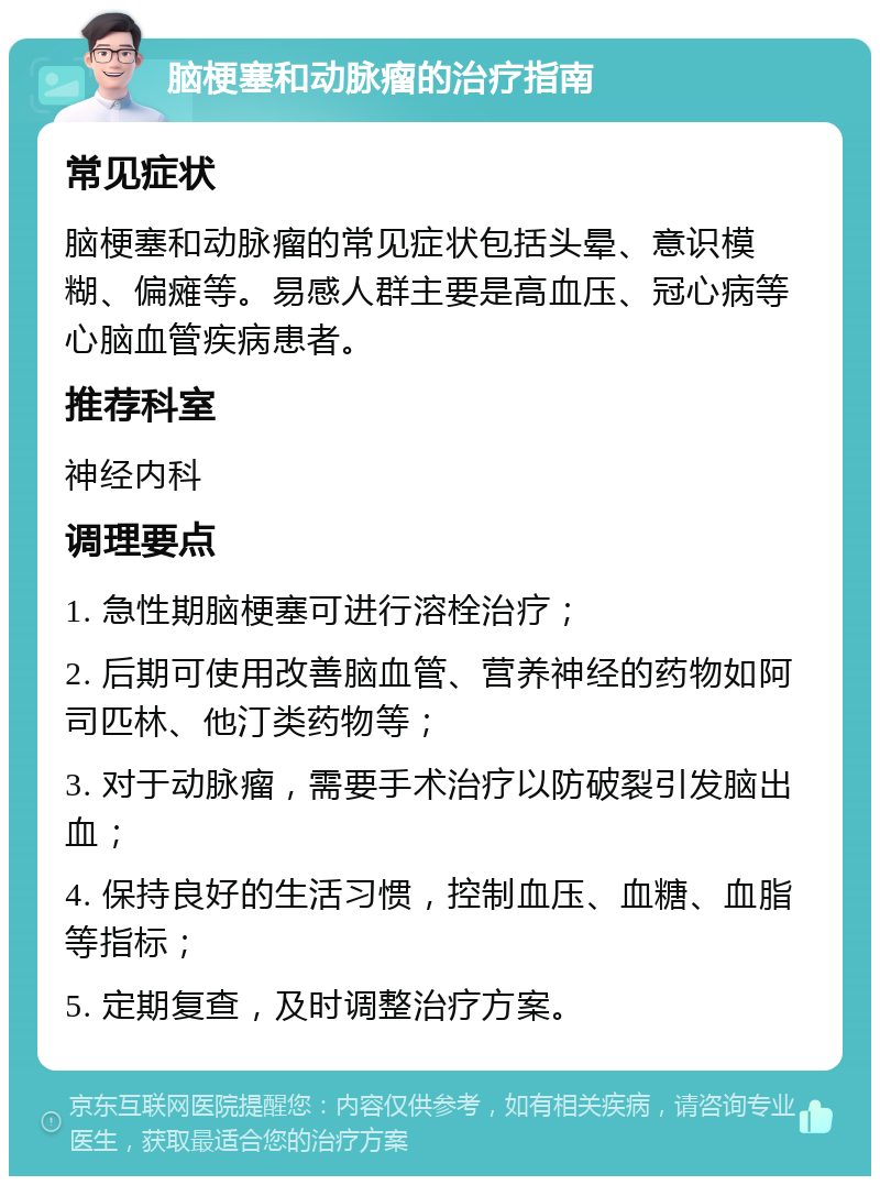 脑梗塞和动脉瘤的治疗指南 常见症状 脑梗塞和动脉瘤的常见症状包括头晕、意识模糊、偏瘫等。易感人群主要是高血压、冠心病等心脑血管疾病患者。 推荐科室 神经内科 调理要点 1. 急性期脑梗塞可进行溶栓治疗； 2. 后期可使用改善脑血管、营养神经的药物如阿司匹林、他汀类药物等； 3. 对于动脉瘤，需要手术治疗以防破裂引发脑出血； 4. 保持良好的生活习惯，控制血压、血糖、血脂等指标； 5. 定期复查，及时调整治疗方案。