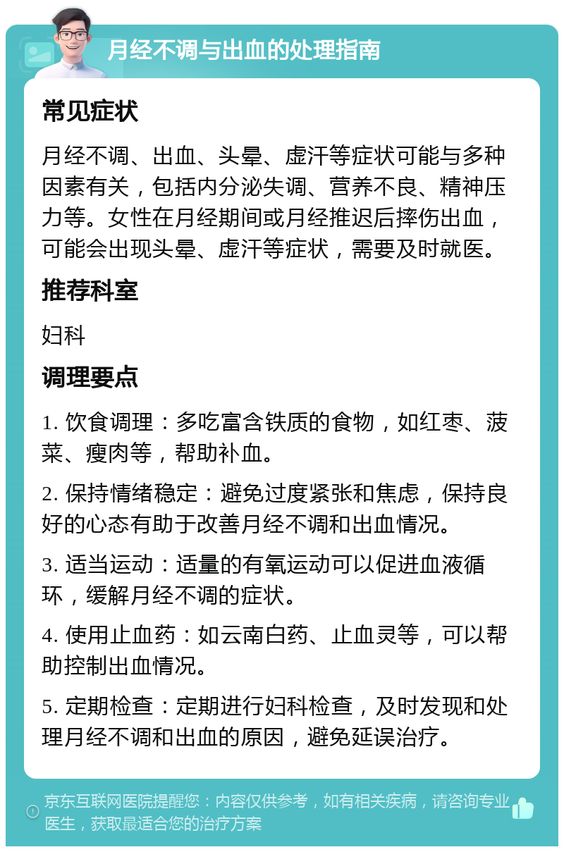 月经不调与出血的处理指南 常见症状 月经不调、出血、头晕、虚汗等症状可能与多种因素有关，包括内分泌失调、营养不良、精神压力等。女性在月经期间或月经推迟后摔伤出血，可能会出现头晕、虚汗等症状，需要及时就医。 推荐科室 妇科 调理要点 1. 饮食调理：多吃富含铁质的食物，如红枣、菠菜、瘦肉等，帮助补血。 2. 保持情绪稳定：避免过度紧张和焦虑，保持良好的心态有助于改善月经不调和出血情况。 3. 适当运动：适量的有氧运动可以促进血液循环，缓解月经不调的症状。 4. 使用止血药：如云南白药、止血灵等，可以帮助控制出血情况。 5. 定期检查：定期进行妇科检查，及时发现和处理月经不调和出血的原因，避免延误治疗。