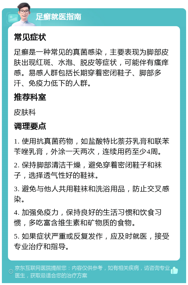 足癣就医指南 常见症状 足癣是一种常见的真菌感染，主要表现为脚部皮肤出现红斑、水泡、脱皮等症状，可能伴有瘙痒感。易感人群包括长期穿着密闭鞋子、脚部多汗、免疫力低下的人群。 推荐科室 皮肤科 调理要点 1. 使用抗真菌药物，如盐酸特比萘芬乳膏和联苯苄唑乳膏，外涂一天两次，连续用药至少4周。 2. 保持脚部清洁干燥，避免穿着密闭鞋子和袜子，选择透气性好的鞋袜。 3. 避免与他人共用鞋袜和洗浴用品，防止交叉感染。 4. 加强免疫力，保持良好的生活习惯和饮食习惯，多吃富含维生素和矿物质的食物。 5. 如果症状严重或反复发作，应及时就医，接受专业治疗和指导。