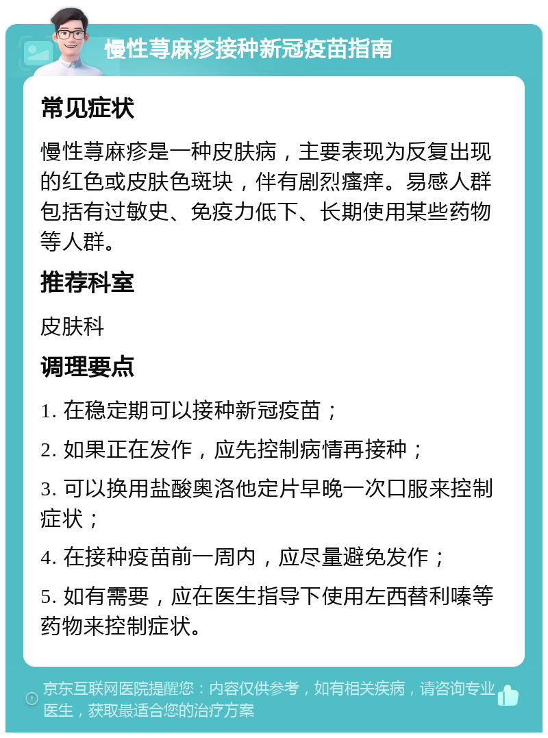 慢性荨麻疹接种新冠疫苗指南 常见症状 慢性荨麻疹是一种皮肤病，主要表现为反复出现的红色或皮肤色斑块，伴有剧烈瘙痒。易感人群包括有过敏史、免疫力低下、长期使用某些药物等人群。 推荐科室 皮肤科 调理要点 1. 在稳定期可以接种新冠疫苗； 2. 如果正在发作，应先控制病情再接种； 3. 可以换用盐酸奥洛他定片早晚一次口服来控制症状； 4. 在接种疫苗前一周内，应尽量避免发作； 5. 如有需要，应在医生指导下使用左西替利嗪等药物来控制症状。