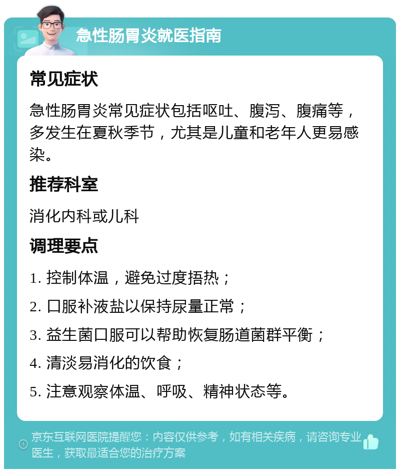 急性肠胃炎就医指南 常见症状 急性肠胃炎常见症状包括呕吐、腹泻、腹痛等，多发生在夏秋季节，尤其是儿童和老年人更易感染。 推荐科室 消化内科或儿科 调理要点 1. 控制体温，避免过度捂热； 2. 口服补液盐以保持尿量正常； 3. 益生菌口服可以帮助恢复肠道菌群平衡； 4. 清淡易消化的饮食； 5. 注意观察体温、呼吸、精神状态等。