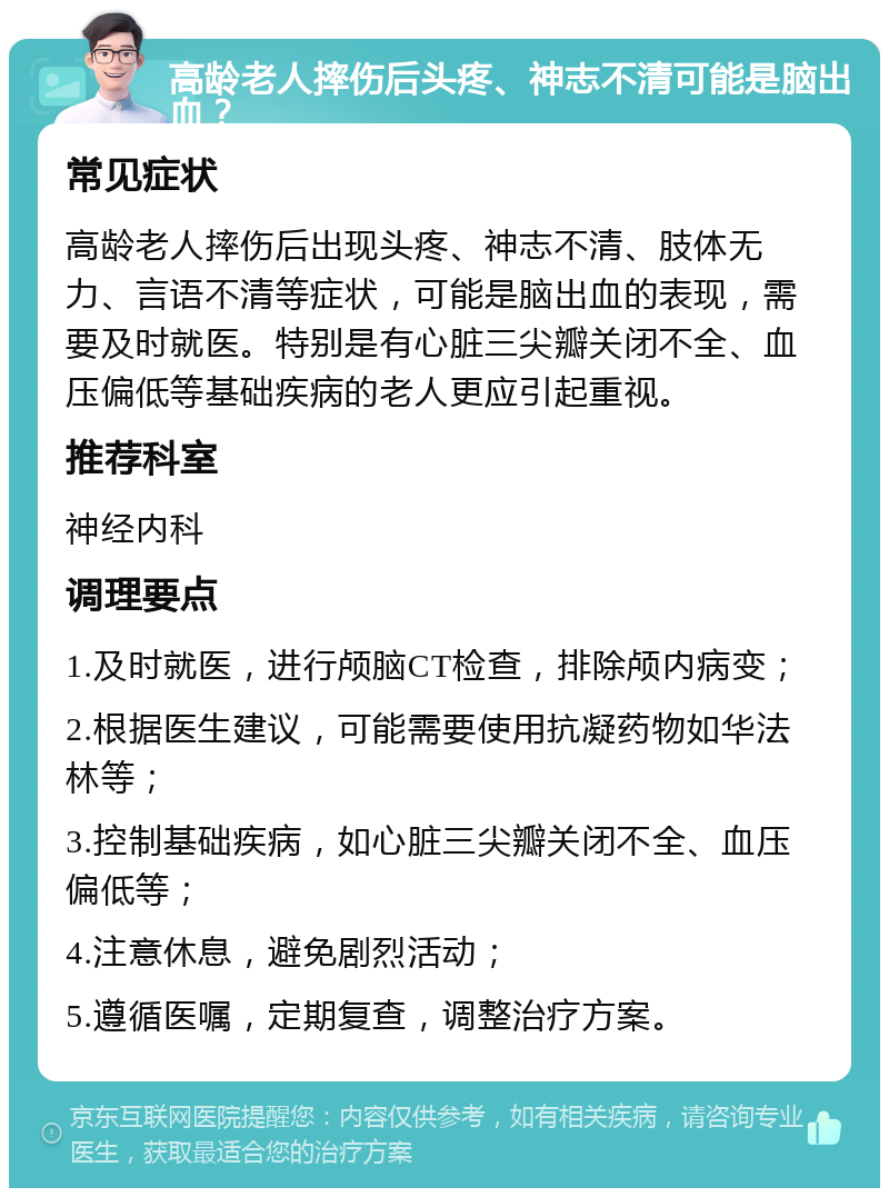 高龄老人摔伤后头疼、神志不清可能是脑出血？ 常见症状 高龄老人摔伤后出现头疼、神志不清、肢体无力、言语不清等症状，可能是脑出血的表现，需要及时就医。特别是有心脏三尖瓣关闭不全、血压偏低等基础疾病的老人更应引起重视。 推荐科室 神经内科 调理要点 1.及时就医，进行颅脑CT检查，排除颅内病变； 2.根据医生建议，可能需要使用抗凝药物如华法林等； 3.控制基础疾病，如心脏三尖瓣关闭不全、血压偏低等； 4.注意休息，避免剧烈活动； 5.遵循医嘱，定期复查，调整治疗方案。