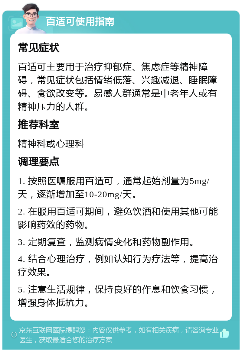 百适可使用指南 常见症状 百适可主要用于治疗抑郁症、焦虑症等精神障碍，常见症状包括情绪低落、兴趣减退、睡眠障碍、食欲改变等。易感人群通常是中老年人或有精神压力的人群。 推荐科室 精神科或心理科 调理要点 1. 按照医嘱服用百适可，通常起始剂量为5mg/天，逐渐增加至10-20mg/天。 2. 在服用百适可期间，避免饮酒和使用其他可能影响药效的药物。 3. 定期复查，监测病情变化和药物副作用。 4. 结合心理治疗，例如认知行为疗法等，提高治疗效果。 5. 注意生活规律，保持良好的作息和饮食习惯，增强身体抵抗力。