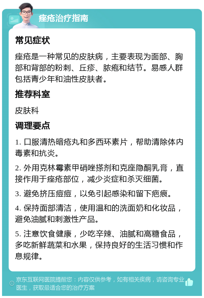 痤疮治疗指南 常见症状 痤疮是一种常见的皮肤病，主要表现为面部、胸部和背部的粉刺、丘疹、脓疱和结节。易感人群包括青少年和油性皮肤者。 推荐科室 皮肤科 调理要点 1. 口服清热暗疮丸和多西环素片，帮助清除体内毒素和抗炎。 2. 外用克林霉素甲硝唑搽剂和克座隐酮乳膏，直接作用于痤疮部位，减少炎症和杀灭细菌。 3. 避免挤压痘痘，以免引起感染和留下疤痕。 4. 保持面部清洁，使用温和的洗面奶和化妆品，避免油腻和刺激性产品。 5. 注意饮食健康，少吃辛辣、油腻和高糖食品，多吃新鲜蔬菜和水果，保持良好的生活习惯和作息规律。