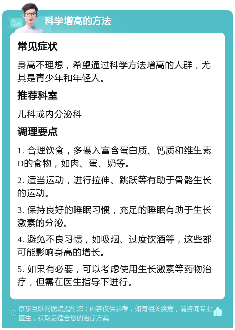 科学增高的方法 常见症状 身高不理想，希望通过科学方法增高的人群，尤其是青少年和年轻人。 推荐科室 儿科或内分泌科 调理要点 1. 合理饮食，多摄入富含蛋白质、钙质和维生素D的食物，如肉、蛋、奶等。 2. 适当运动，进行拉伸、跳跃等有助于骨骼生长的运动。 3. 保持良好的睡眠习惯，充足的睡眠有助于生长激素的分泌。 4. 避免不良习惯，如吸烟、过度饮酒等，这些都可能影响身高的增长。 5. 如果有必要，可以考虑使用生长激素等药物治疗，但需在医生指导下进行。