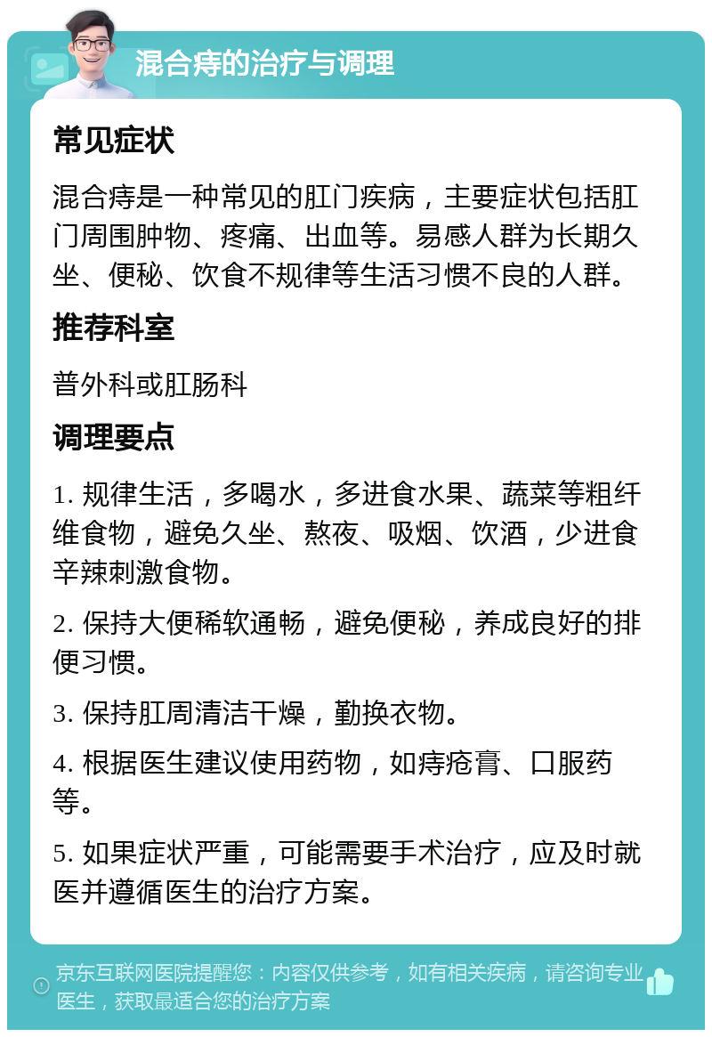 混合痔的治疗与调理 常见症状 混合痔是一种常见的肛门疾病，主要症状包括肛门周围肿物、疼痛、出血等。易感人群为长期久坐、便秘、饮食不规律等生活习惯不良的人群。 推荐科室 普外科或肛肠科 调理要点 1. 规律生活，多喝水，多进食水果、蔬菜等粗纤维食物，避免久坐、熬夜、吸烟、饮酒，少进食辛辣刺激食物。 2. 保持大便稀软通畅，避免便秘，养成良好的排便习惯。 3. 保持肛周清洁干燥，勤换衣物。 4. 根据医生建议使用药物，如痔疮膏、口服药等。 5. 如果症状严重，可能需要手术治疗，应及时就医并遵循医生的治疗方案。