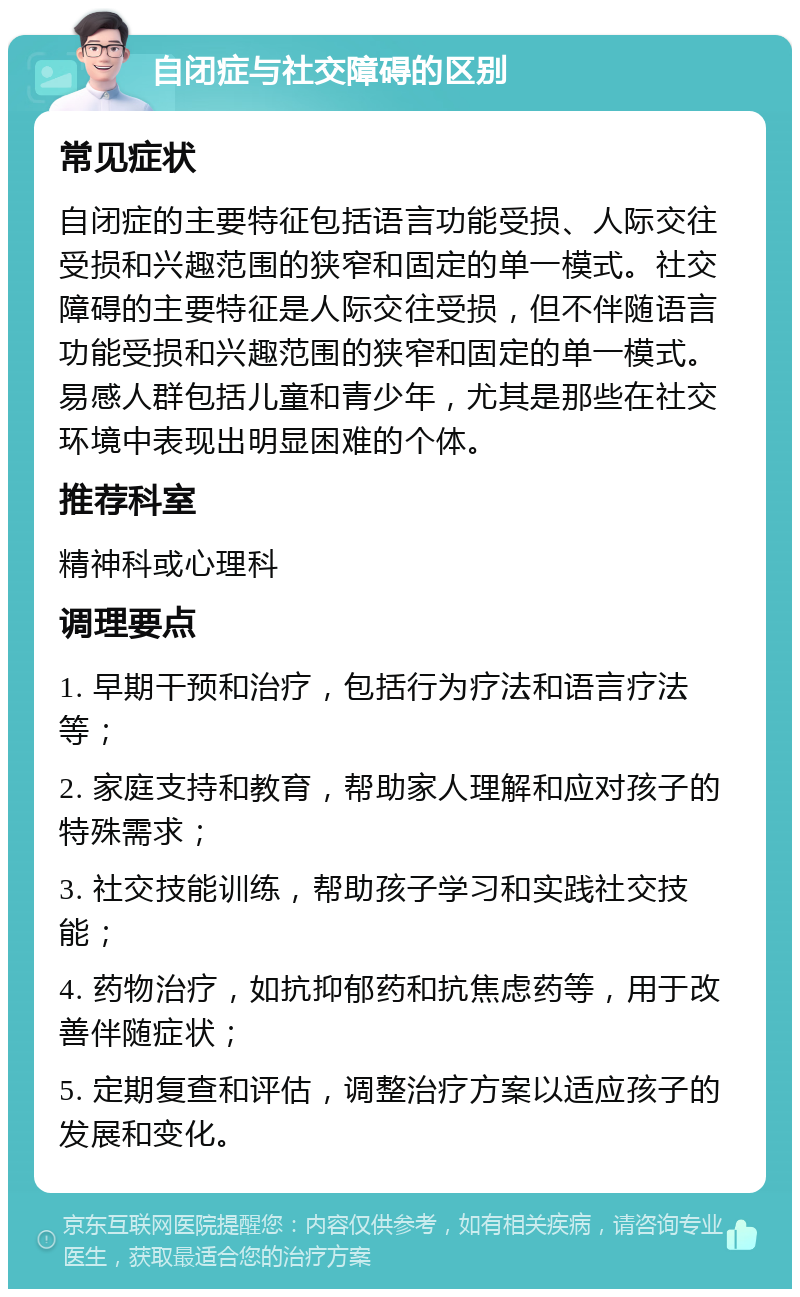 自闭症与社交障碍的区别 常见症状 自闭症的主要特征包括语言功能受损、人际交往受损和兴趣范围的狭窄和固定的单一模式。社交障碍的主要特征是人际交往受损，但不伴随语言功能受损和兴趣范围的狭窄和固定的单一模式。易感人群包括儿童和青少年，尤其是那些在社交环境中表现出明显困难的个体。 推荐科室 精神科或心理科 调理要点 1. 早期干预和治疗，包括行为疗法和语言疗法等； 2. 家庭支持和教育，帮助家人理解和应对孩子的特殊需求； 3. 社交技能训练，帮助孩子学习和实践社交技能； 4. 药物治疗，如抗抑郁药和抗焦虑药等，用于改善伴随症状； 5. 定期复查和评估，调整治疗方案以适应孩子的发展和变化。