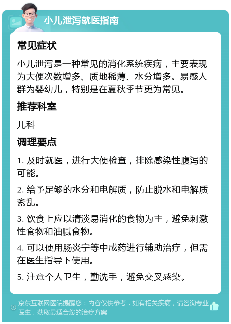 小儿泄泻就医指南 常见症状 小儿泄泻是一种常见的消化系统疾病，主要表现为大便次数增多、质地稀薄、水分增多。易感人群为婴幼儿，特别是在夏秋季节更为常见。 推荐科室 儿科 调理要点 1. 及时就医，进行大便检查，排除感染性腹泻的可能。 2. 给予足够的水分和电解质，防止脱水和电解质紊乱。 3. 饮食上应以清淡易消化的食物为主，避免刺激性食物和油腻食物。 4. 可以使用肠炎宁等中成药进行辅助治疗，但需在医生指导下使用。 5. 注意个人卫生，勤洗手，避免交叉感染。