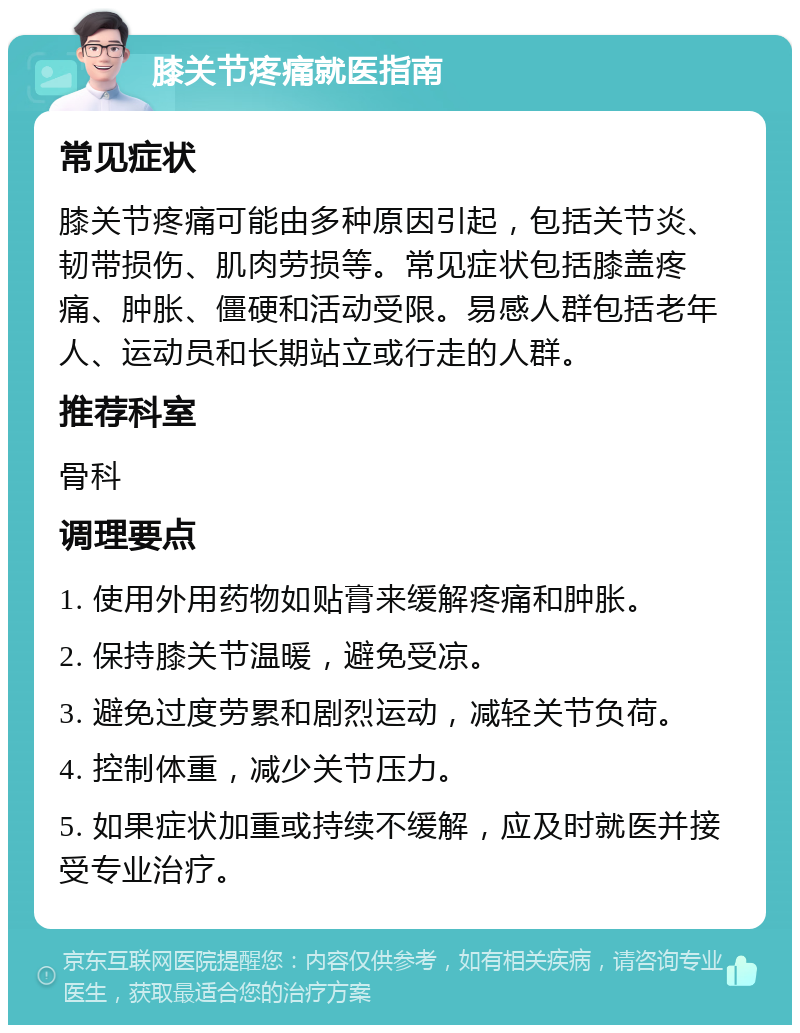 膝关节疼痛就医指南 常见症状 膝关节疼痛可能由多种原因引起，包括关节炎、韧带损伤、肌肉劳损等。常见症状包括膝盖疼痛、肿胀、僵硬和活动受限。易感人群包括老年人、运动员和长期站立或行走的人群。 推荐科室 骨科 调理要点 1. 使用外用药物如贴膏来缓解疼痛和肿胀。 2. 保持膝关节温暖，避免受凉。 3. 避免过度劳累和剧烈运动，减轻关节负荷。 4. 控制体重，减少关节压力。 5. 如果症状加重或持续不缓解，应及时就医并接受专业治疗。