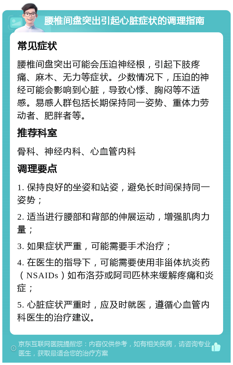 腰椎间盘突出引起心脏症状的调理指南 常见症状 腰椎间盘突出可能会压迫神经根，引起下肢疼痛、麻木、无力等症状。少数情况下，压迫的神经可能会影响到心脏，导致心悸、胸闷等不适感。易感人群包括长期保持同一姿势、重体力劳动者、肥胖者等。 推荐科室 骨科、神经内科、心血管内科 调理要点 1. 保持良好的坐姿和站姿，避免长时间保持同一姿势； 2. 适当进行腰部和背部的伸展运动，增强肌肉力量； 3. 如果症状严重，可能需要手术治疗； 4. 在医生的指导下，可能需要使用非甾体抗炎药（NSAIDs）如布洛芬或阿司匹林来缓解疼痛和炎症； 5. 心脏症状严重时，应及时就医，遵循心血管内科医生的治疗建议。