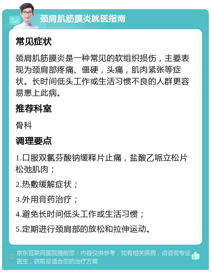 颈肩肌筋膜炎就医指南 常见症状 颈肩肌筋膜炎是一种常见的软组织损伤，主要表现为颈肩部疼痛、僵硬，头痛，肌肉紧张等症状。长时间低头工作或生活习惯不良的人群更容易患上此病。 推荐科室 骨科 调理要点 1.口服双氯芬酸钠缓释片止痛，盐酸乙哌立松片松弛肌肉； 2.热敷缓解症状； 3.外用膏药治疗； 4.避免长时间低头工作或生活习惯； 5.定期进行颈肩部的放松和拉伸运动。