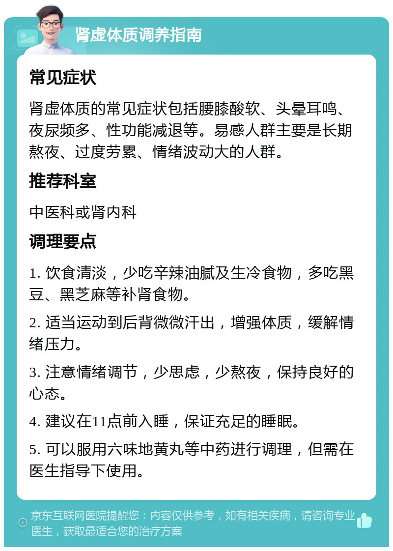 肾虚体质调养指南 常见症状 肾虚体质的常见症状包括腰膝酸软、头晕耳鸣、夜尿频多、性功能减退等。易感人群主要是长期熬夜、过度劳累、情绪波动大的人群。 推荐科室 中医科或肾内科 调理要点 1. 饮食清淡，少吃辛辣油腻及生冷食物，多吃黑豆、黑芝麻等补肾食物。 2. 适当运动到后背微微汗出，增强体质，缓解情绪压力。 3. 注意情绪调节，少思虑，少熬夜，保持良好的心态。 4. 建议在11点前入睡，保证充足的睡眠。 5. 可以服用六味地黄丸等中药进行调理，但需在医生指导下使用。