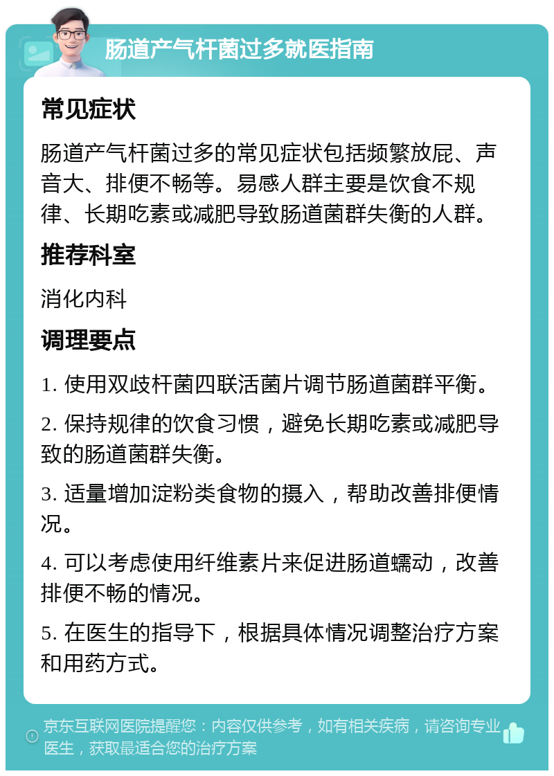 肠道产气杆菌过多就医指南 常见症状 肠道产气杆菌过多的常见症状包括频繁放屁、声音大、排便不畅等。易感人群主要是饮食不规律、长期吃素或减肥导致肠道菌群失衡的人群。 推荐科室 消化内科 调理要点 1. 使用双歧杆菌四联活菌片调节肠道菌群平衡。 2. 保持规律的饮食习惯，避免长期吃素或减肥导致的肠道菌群失衡。 3. 适量增加淀粉类食物的摄入，帮助改善排便情况。 4. 可以考虑使用纤维素片来促进肠道蠕动，改善排便不畅的情况。 5. 在医生的指导下，根据具体情况调整治疗方案和用药方式。