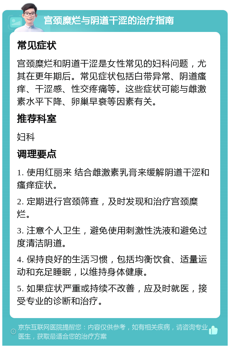 宫颈糜烂与阴道干涩的治疗指南 常见症状 宫颈糜烂和阴道干涩是女性常见的妇科问题，尤其在更年期后。常见症状包括白带异常、阴道瘙痒、干涩感、性交疼痛等。这些症状可能与雌激素水平下降、卵巢早衰等因素有关。 推荐科室 妇科 调理要点 1. 使用红丽来 结合雌激素乳膏来缓解阴道干涩和瘙痒症状。 2. 定期进行宫颈筛查，及时发现和治疗宫颈糜烂。 3. 注意个人卫生，避免使用刺激性洗液和避免过度清洁阴道。 4. 保持良好的生活习惯，包括均衡饮食、适量运动和充足睡眠，以维持身体健康。 5. 如果症状严重或持续不改善，应及时就医，接受专业的诊断和治疗。