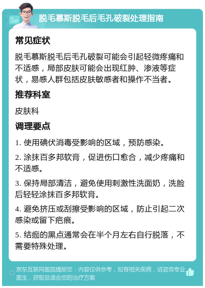 脱毛慕斯脱毛后毛孔破裂处理指南 常见症状 脱毛慕斯脱毛后毛孔破裂可能会引起轻微疼痛和不适感，局部皮肤可能会出现红肿、渗液等症状，易感人群包括皮肤敏感者和操作不当者。 推荐科室 皮肤科 调理要点 1. 使用碘伏消毒受影响的区域，预防感染。 2. 涂抹百多邦软膏，促进伤口愈合，减少疼痛和不适感。 3. 保持局部清洁，避免使用刺激性洗面奶，洗脸后轻轻涂抹百多邦软膏。 4. 避免挤压或刮擦受影响的区域，防止引起二次感染或留下疤痕。 5. 结痂的黑点通常会在半个月左右自行脱落，不需要特殊处理。