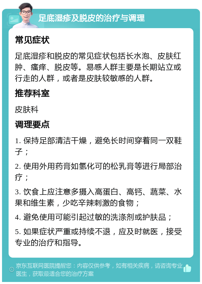 足底湿疹及脱皮的治疗与调理 常见症状 足底湿疹和脱皮的常见症状包括长水泡、皮肤红肿、瘙痒、脱皮等。易感人群主要是长期站立或行走的人群，或者是皮肤较敏感的人群。 推荐科室 皮肤科 调理要点 1. 保持足部清洁干燥，避免长时间穿着同一双鞋子； 2. 使用外用药膏如氢化可的松乳膏等进行局部治疗； 3. 饮食上应注意多摄入高蛋白、高钙、蔬菜、水果和维生素，少吃辛辣刺激的食物； 4. 避免使用可能引起过敏的洗涤剂或护肤品； 5. 如果症状严重或持续不退，应及时就医，接受专业的治疗和指导。