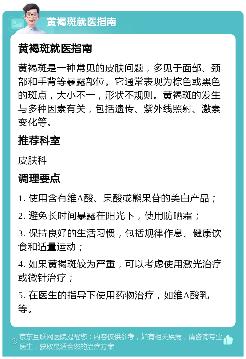 黄褐斑就医指南 黄褐斑就医指南 黄褐斑是一种常见的皮肤问题，多见于面部、颈部和手背等暴露部位。它通常表现为棕色或黑色的斑点，大小不一，形状不规则。黄褐斑的发生与多种因素有关，包括遗传、紫外线照射、激素变化等。 推荐科室 皮肤科 调理要点 1. 使用含有维A酸、果酸或熊果苷的美白产品； 2. 避免长时间暴露在阳光下，使用防晒霜； 3. 保持良好的生活习惯，包括规律作息、健康饮食和适量运动； 4. 如果黄褐斑较为严重，可以考虑使用激光治疗或微针治疗； 5. 在医生的指导下使用药物治疗，如维A酸乳等。