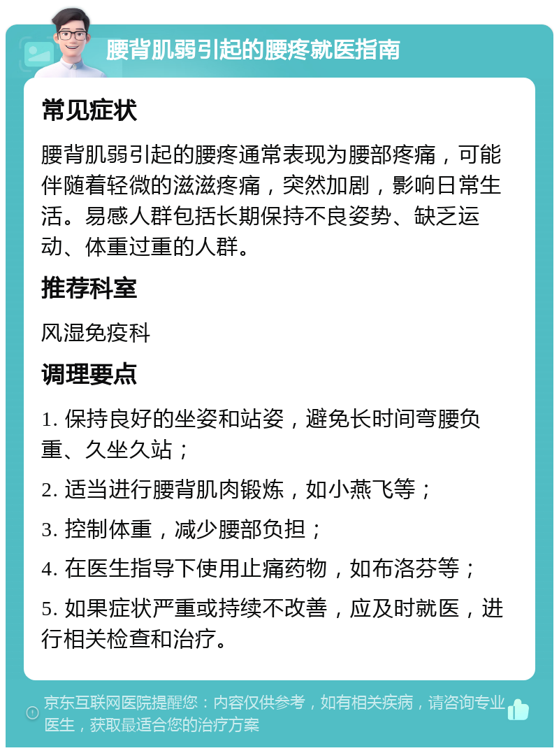 腰背肌弱引起的腰疼就医指南 常见症状 腰背肌弱引起的腰疼通常表现为腰部疼痛，可能伴随着轻微的滋滋疼痛，突然加剧，影响日常生活。易感人群包括长期保持不良姿势、缺乏运动、体重过重的人群。 推荐科室 风湿免疫科 调理要点 1. 保持良好的坐姿和站姿，避免长时间弯腰负重、久坐久站； 2. 适当进行腰背肌肉锻炼，如小燕飞等； 3. 控制体重，减少腰部负担； 4. 在医生指导下使用止痛药物，如布洛芬等； 5. 如果症状严重或持续不改善，应及时就医，进行相关检查和治疗。