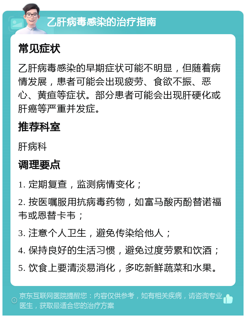 乙肝病毒感染的治疗指南 常见症状 乙肝病毒感染的早期症状可能不明显，但随着病情发展，患者可能会出现疲劳、食欲不振、恶心、黄疸等症状。部分患者可能会出现肝硬化或肝癌等严重并发症。 推荐科室 肝病科 调理要点 1. 定期复查，监测病情变化； 2. 按医嘱服用抗病毒药物，如富马酸丙酚替诺福韦或恩替卡韦； 3. 注意个人卫生，避免传染给他人； 4. 保持良好的生活习惯，避免过度劳累和饮酒； 5. 饮食上要清淡易消化，多吃新鲜蔬菜和水果。