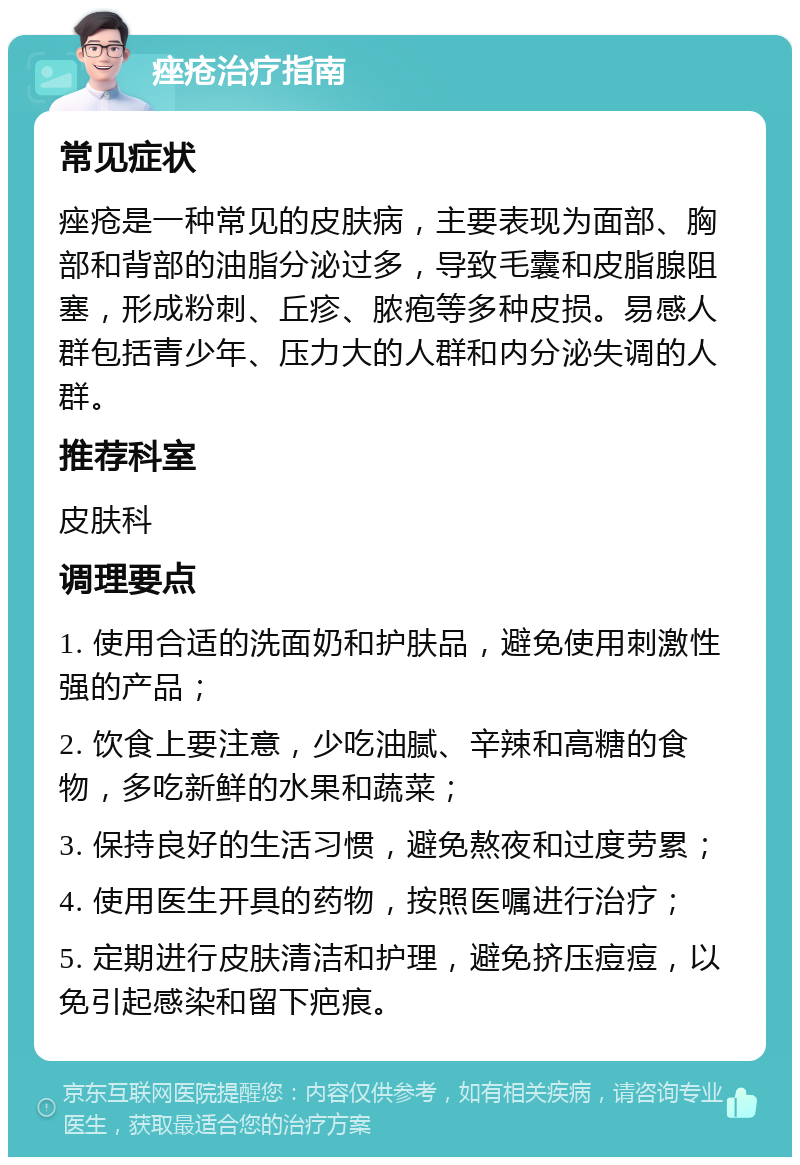 痤疮治疗指南 常见症状 痤疮是一种常见的皮肤病，主要表现为面部、胸部和背部的油脂分泌过多，导致毛囊和皮脂腺阻塞，形成粉刺、丘疹、脓疱等多种皮损。易感人群包括青少年、压力大的人群和内分泌失调的人群。 推荐科室 皮肤科 调理要点 1. 使用合适的洗面奶和护肤品，避免使用刺激性强的产品； 2. 饮食上要注意，少吃油腻、辛辣和高糖的食物，多吃新鲜的水果和蔬菜； 3. 保持良好的生活习惯，避免熬夜和过度劳累； 4. 使用医生开具的药物，按照医嘱进行治疗； 5. 定期进行皮肤清洁和护理，避免挤压痘痘，以免引起感染和留下疤痕。