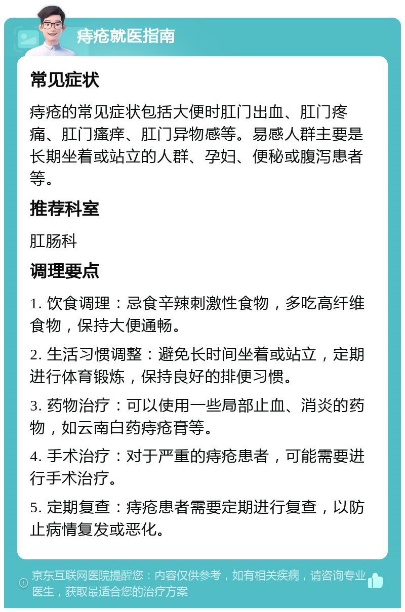 痔疮就医指南 常见症状 痔疮的常见症状包括大便时肛门出血、肛门疼痛、肛门瘙痒、肛门异物感等。易感人群主要是长期坐着或站立的人群、孕妇、便秘或腹泻患者等。 推荐科室 肛肠科 调理要点 1. 饮食调理：忌食辛辣刺激性食物，多吃高纤维食物，保持大便通畅。 2. 生活习惯调整：避免长时间坐着或站立，定期进行体育锻炼，保持良好的排便习惯。 3. 药物治疗：可以使用一些局部止血、消炎的药物，如云南白药痔疮膏等。 4. 手术治疗：对于严重的痔疮患者，可能需要进行手术治疗。 5. 定期复查：痔疮患者需要定期进行复查，以防止病情复发或恶化。