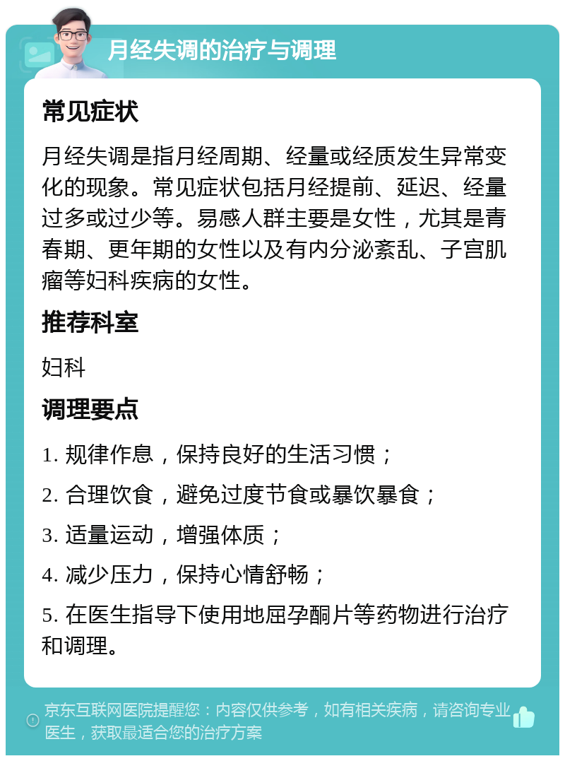 月经失调的治疗与调理 常见症状 月经失调是指月经周期、经量或经质发生异常变化的现象。常见症状包括月经提前、延迟、经量过多或过少等。易感人群主要是女性，尤其是青春期、更年期的女性以及有内分泌紊乱、子宫肌瘤等妇科疾病的女性。 推荐科室 妇科 调理要点 1. 规律作息，保持良好的生活习惯； 2. 合理饮食，避免过度节食或暴饮暴食； 3. 适量运动，增强体质； 4. 减少压力，保持心情舒畅； 5. 在医生指导下使用地屈孕酮片等药物进行治疗和调理。