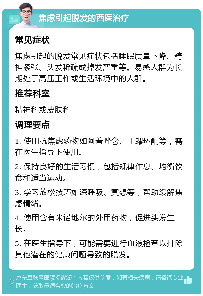 焦虑引起脱发的西医治疗 常见症状 焦虑引起的脱发常见症状包括睡眠质量下降、精神紧张、头发稀疏或掉发严重等。易感人群为长期处于高压工作或生活环境中的人群。 推荐科室 精神科或皮肤科 调理要点 1. 使用抗焦虑药物如阿普唑仑、丁螺环酮等，需在医生指导下使用。 2. 保持良好的生活习惯，包括规律作息、均衡饮食和适当运动。 3. 学习放松技巧如深呼吸、冥想等，帮助缓解焦虑情绪。 4. 使用含有米诺地尔的外用药物，促进头发生长。 5. 在医生指导下，可能需要进行血液检查以排除其他潜在的健康问题导致的脱发。