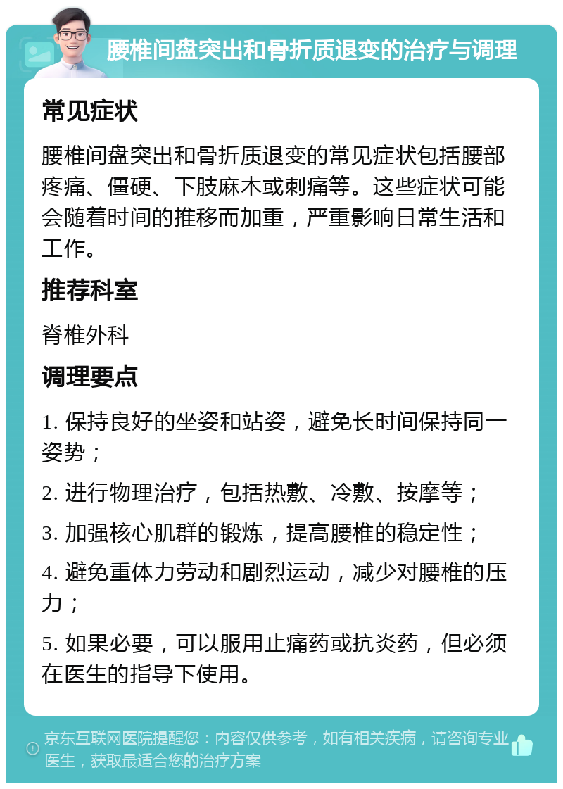 腰椎间盘突出和骨折质退变的治疗与调理 常见症状 腰椎间盘突出和骨折质退变的常见症状包括腰部疼痛、僵硬、下肢麻木或刺痛等。这些症状可能会随着时间的推移而加重，严重影响日常生活和工作。 推荐科室 脊椎外科 调理要点 1. 保持良好的坐姿和站姿，避免长时间保持同一姿势； 2. 进行物理治疗，包括热敷、冷敷、按摩等； 3. 加强核心肌群的锻炼，提高腰椎的稳定性； 4. 避免重体力劳动和剧烈运动，减少对腰椎的压力； 5. 如果必要，可以服用止痛药或抗炎药，但必须在医生的指导下使用。