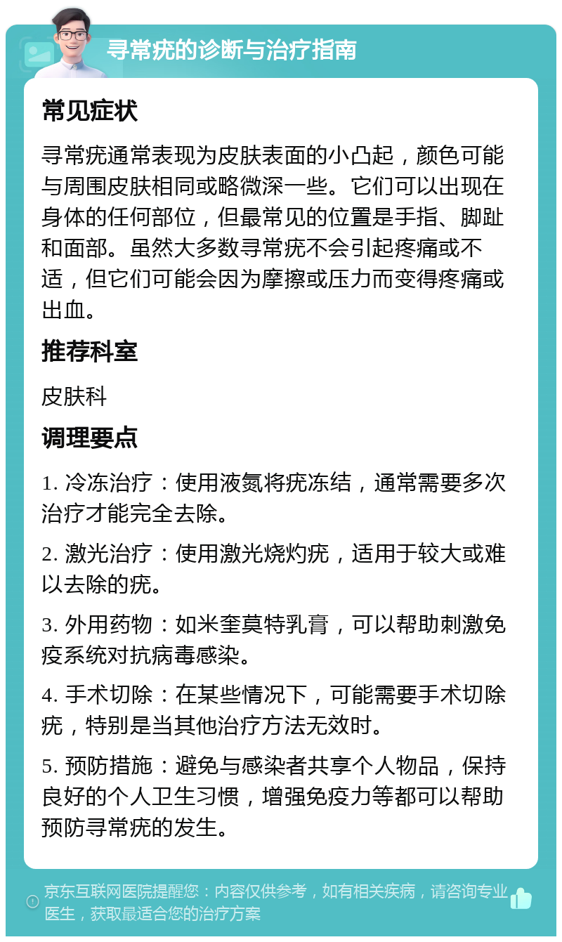 寻常疣的诊断与治疗指南 常见症状 寻常疣通常表现为皮肤表面的小凸起，颜色可能与周围皮肤相同或略微深一些。它们可以出现在身体的任何部位，但最常见的位置是手指、脚趾和面部。虽然大多数寻常疣不会引起疼痛或不适，但它们可能会因为摩擦或压力而变得疼痛或出血。 推荐科室 皮肤科 调理要点 1. 冷冻治疗：使用液氮将疣冻结，通常需要多次治疗才能完全去除。 2. 激光治疗：使用激光烧灼疣，适用于较大或难以去除的疣。 3. 外用药物：如米奎莫特乳膏，可以帮助刺激免疫系统对抗病毒感染。 4. 手术切除：在某些情况下，可能需要手术切除疣，特别是当其他治疗方法无效时。 5. 预防措施：避免与感染者共享个人物品，保持良好的个人卫生习惯，增强免疫力等都可以帮助预防寻常疣的发生。