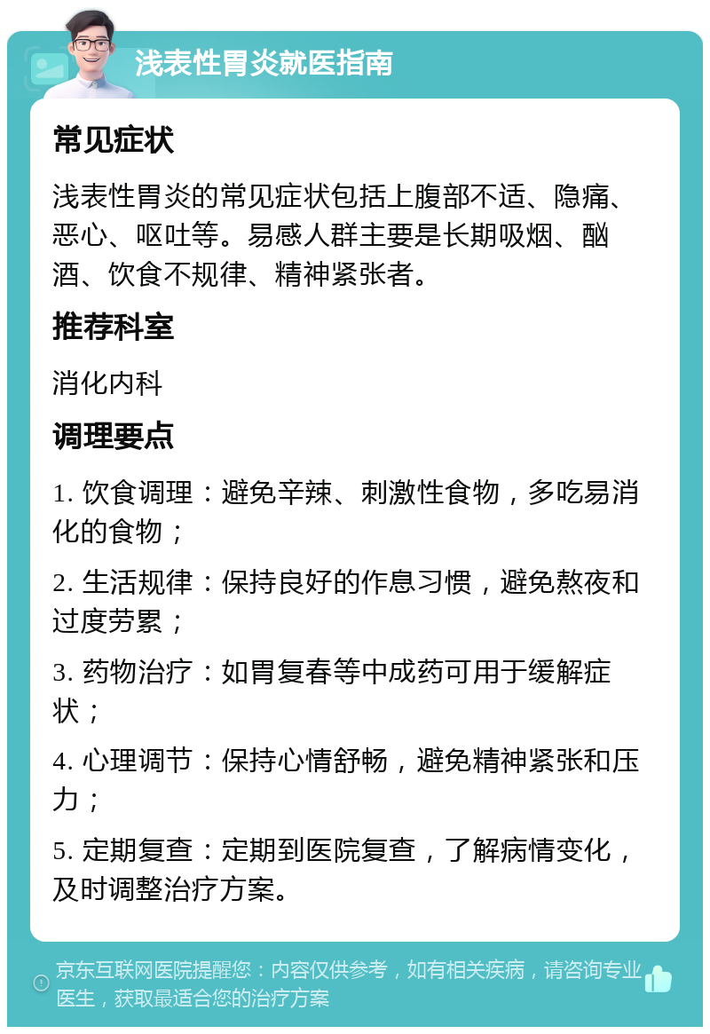 浅表性胃炎就医指南 常见症状 浅表性胃炎的常见症状包括上腹部不适、隐痛、恶心、呕吐等。易感人群主要是长期吸烟、酗酒、饮食不规律、精神紧张者。 推荐科室 消化内科 调理要点 1. 饮食调理：避免辛辣、刺激性食物，多吃易消化的食物； 2. 生活规律：保持良好的作息习惯，避免熬夜和过度劳累； 3. 药物治疗：如胃复春等中成药可用于缓解症状； 4. 心理调节：保持心情舒畅，避免精神紧张和压力； 5. 定期复查：定期到医院复查，了解病情变化，及时调整治疗方案。