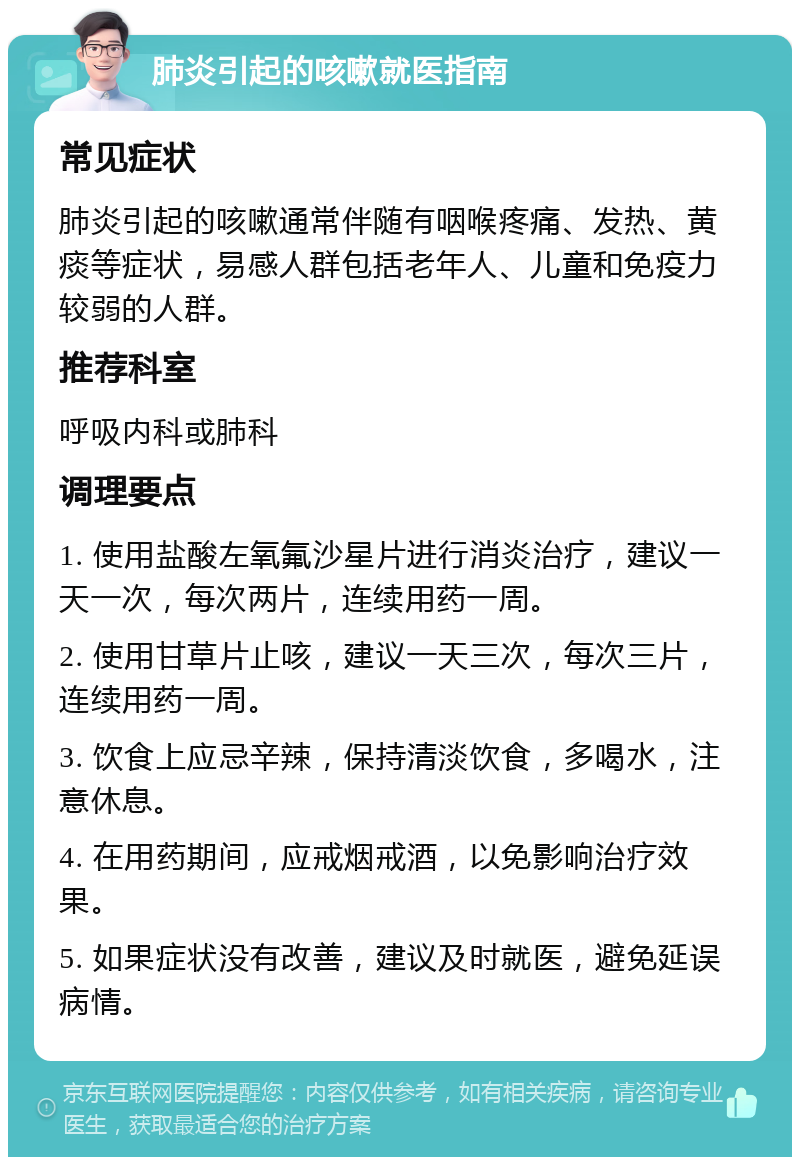 肺炎引起的咳嗽就医指南 常见症状 肺炎引起的咳嗽通常伴随有咽喉疼痛、发热、黄痰等症状，易感人群包括老年人、儿童和免疫力较弱的人群。 推荐科室 呼吸内科或肺科 调理要点 1. 使用盐酸左氧氟沙星片进行消炎治疗，建议一天一次，每次两片，连续用药一周。 2. 使用甘草片止咳，建议一天三次，每次三片，连续用药一周。 3. 饮食上应忌辛辣，保持清淡饮食，多喝水，注意休息。 4. 在用药期间，应戒烟戒酒，以免影响治疗效果。 5. 如果症状没有改善，建议及时就医，避免延误病情。