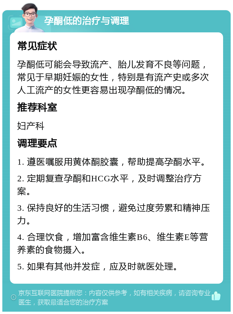 孕酮低的治疗与调理 常见症状 孕酮低可能会导致流产、胎儿发育不良等问题，常见于早期妊娠的女性，特别是有流产史或多次人工流产的女性更容易出现孕酮低的情况。 推荐科室 妇产科 调理要点 1. 遵医嘱服用黄体酮胶囊，帮助提高孕酮水平。 2. 定期复查孕酮和HCG水平，及时调整治疗方案。 3. 保持良好的生活习惯，避免过度劳累和精神压力。 4. 合理饮食，增加富含维生素B6、维生素E等营养素的食物摄入。 5. 如果有其他并发症，应及时就医处理。