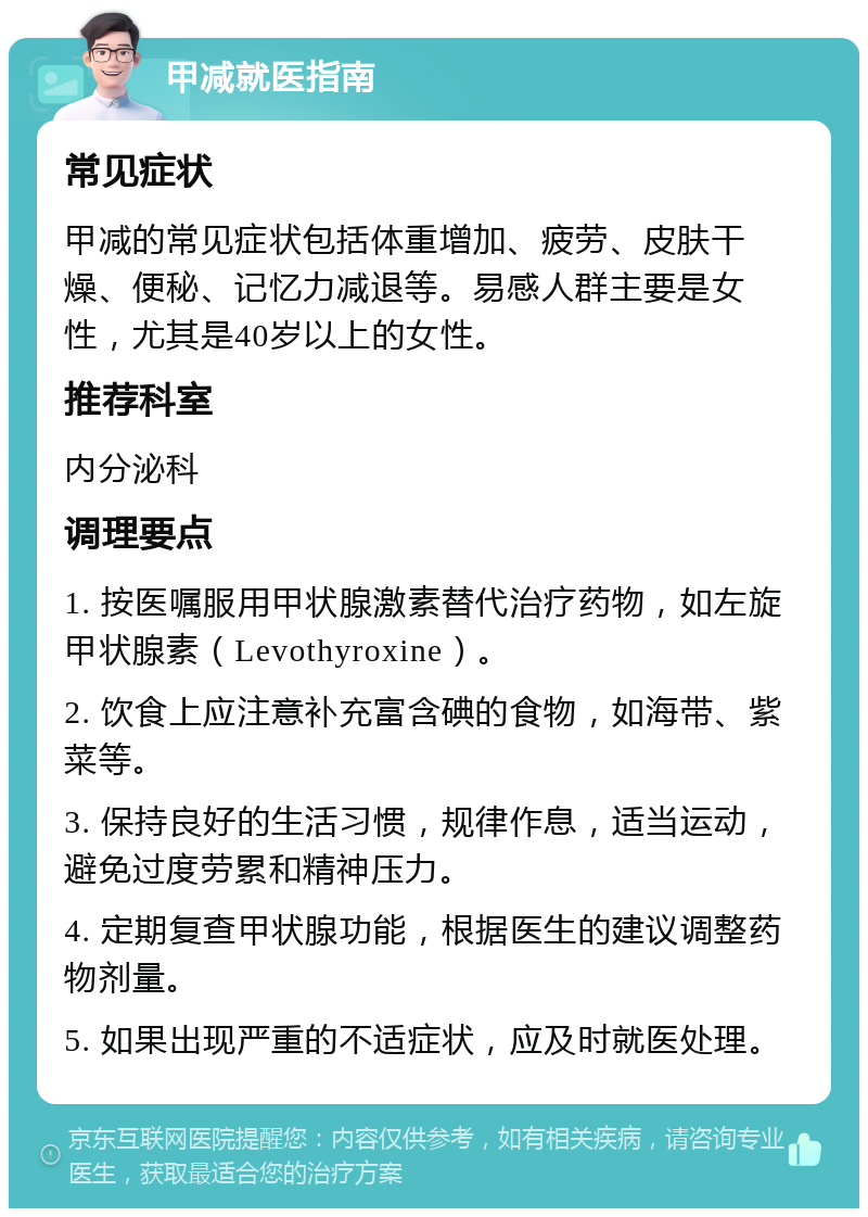 甲减就医指南 常见症状 甲减的常见症状包括体重增加、疲劳、皮肤干燥、便秘、记忆力减退等。易感人群主要是女性，尤其是40岁以上的女性。 推荐科室 内分泌科 调理要点 1. 按医嘱服用甲状腺激素替代治疗药物，如左旋甲状腺素（Levothyroxine）。 2. 饮食上应注意补充富含碘的食物，如海带、紫菜等。 3. 保持良好的生活习惯，规律作息，适当运动，避免过度劳累和精神压力。 4. 定期复查甲状腺功能，根据医生的建议调整药物剂量。 5. 如果出现严重的不适症状，应及时就医处理。