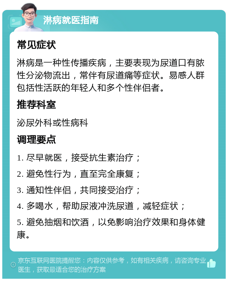 淋病就医指南 常见症状 淋病是一种性传播疾病，主要表现为尿道口有脓性分泌物流出，常伴有尿道痛等症状。易感人群包括性活跃的年轻人和多个性伴侣者。 推荐科室 泌尿外科或性病科 调理要点 1. 尽早就医，接受抗生素治疗； 2. 避免性行为，直至完全康复； 3. 通知性伴侣，共同接受治疗； 4. 多喝水，帮助尿液冲洗尿道，减轻症状； 5. 避免抽烟和饮酒，以免影响治疗效果和身体健康。