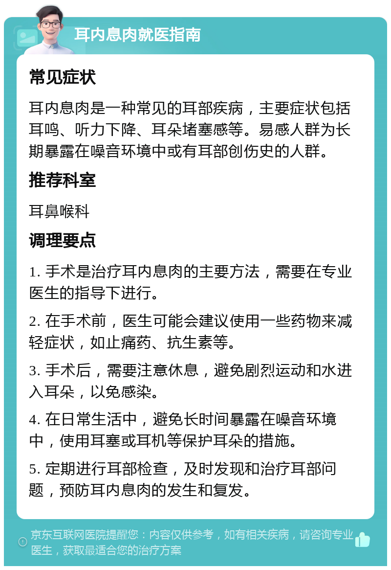 耳内息肉就医指南 常见症状 耳内息肉是一种常见的耳部疾病，主要症状包括耳鸣、听力下降、耳朵堵塞感等。易感人群为长期暴露在噪音环境中或有耳部创伤史的人群。 推荐科室 耳鼻喉科 调理要点 1. 手术是治疗耳内息肉的主要方法，需要在专业医生的指导下进行。 2. 在手术前，医生可能会建议使用一些药物来减轻症状，如止痛药、抗生素等。 3. 手术后，需要注意休息，避免剧烈运动和水进入耳朵，以免感染。 4. 在日常生活中，避免长时间暴露在噪音环境中，使用耳塞或耳机等保护耳朵的措施。 5. 定期进行耳部检查，及时发现和治疗耳部问题，预防耳内息肉的发生和复发。