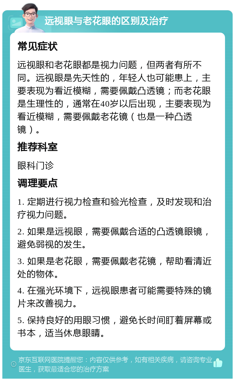 远视眼与老花眼的区别及治疗 常见症状 远视眼和老花眼都是视力问题，但两者有所不同。远视眼是先天性的，年轻人也可能患上，主要表现为看近模糊，需要佩戴凸透镜；而老花眼是生理性的，通常在40岁以后出现，主要表现为看近模糊，需要佩戴老花镜（也是一种凸透镜）。 推荐科室 眼科门诊 调理要点 1. 定期进行视力检查和验光检查，及时发现和治疗视力问题。 2. 如果是远视眼，需要佩戴合适的凸透镜眼镜，避免弱视的发生。 3. 如果是老花眼，需要佩戴老花镜，帮助看清近处的物体。 4. 在强光环境下，远视眼患者可能需要特殊的镜片来改善视力。 5. 保持良好的用眼习惯，避免长时间盯着屏幕或书本，适当休息眼睛。